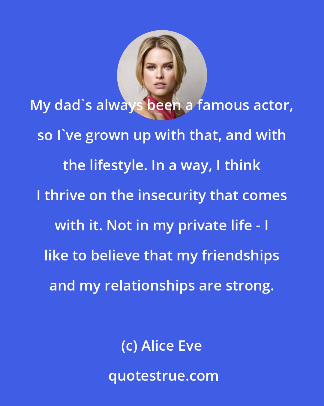 Alice Eve: My dad's always been a famous actor, so I've grown up with that, and with the lifestyle. In a way, I think I thrive on the insecurity that comes with it. Not in my private life - I like to believe that my friendships and my relationships are strong.