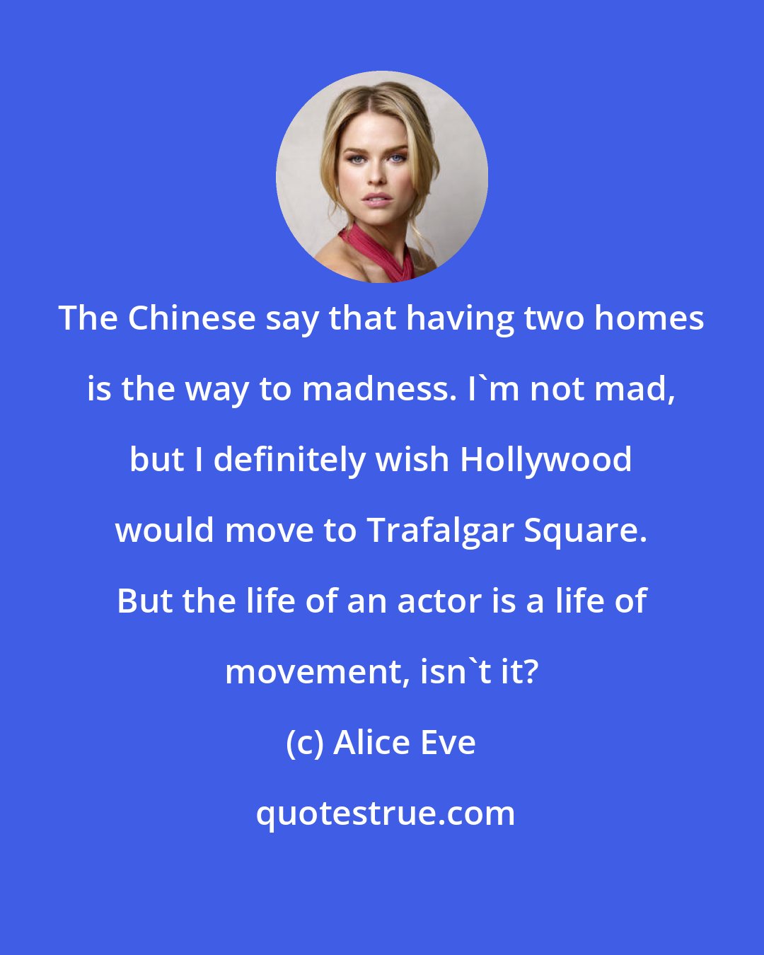 Alice Eve: The Chinese say that having two homes is the way to madness. I'm not mad, but I definitely wish Hollywood would move to Trafalgar Square. But the life of an actor is a life of movement, isn't it?
