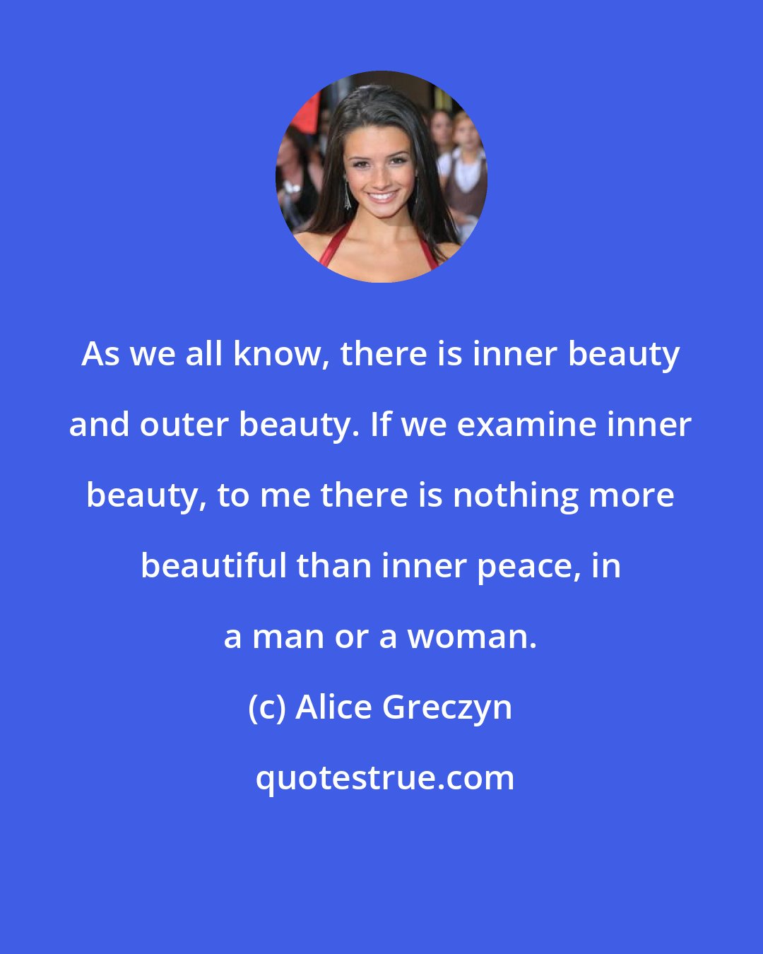 Alice Greczyn: As we all know, there is inner beauty and outer beauty. If we examine inner beauty, to me there is nothing more beautiful than inner peace, in a man or a woman.