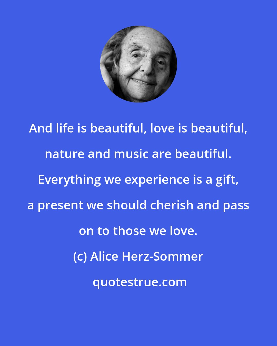 Alice Herz-Sommer: And life is beautiful, love is beautiful, nature and music are beautiful. Everything we experience is a gift, a present we should cherish and pass on to those we love.