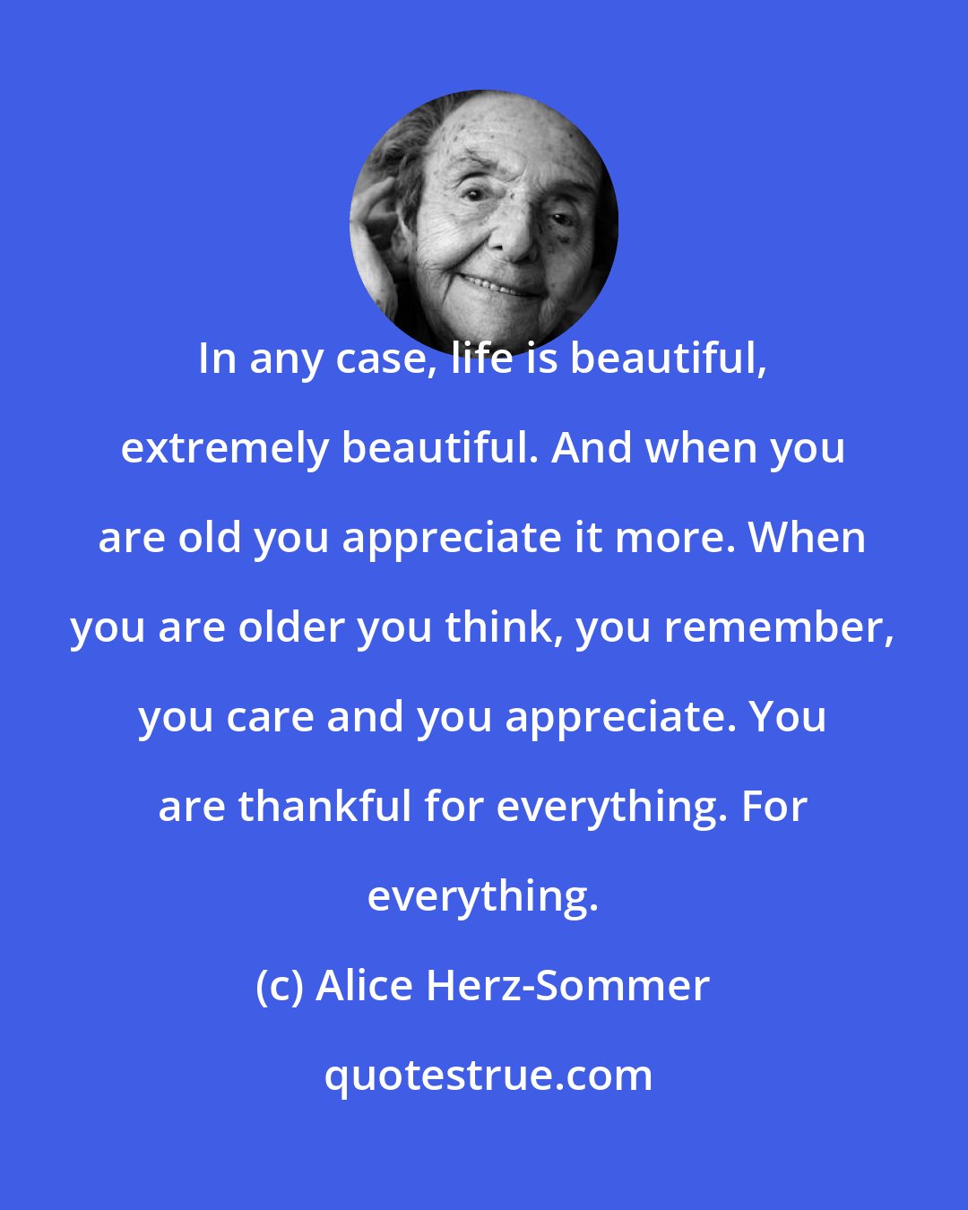 Alice Herz-Sommer: In any case, life is beautiful, extremely beautiful. And when you are old you appreciate it more. When you are older you think, you remember, you care and you appreciate. You are thankful for everything. For everything.