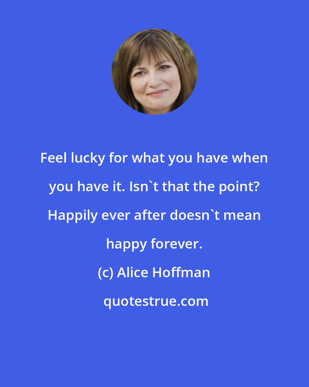 Alice Hoffman: Feel lucky for what you have when you have it. Isn't that the point? Happily ever after doesn't mean happy forever.