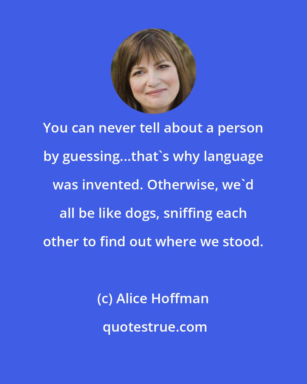 Alice Hoffman: You can never tell about a person by guessing...that's why language was invented. Otherwise, we'd all be like dogs, sniffing each other to find out where we stood.