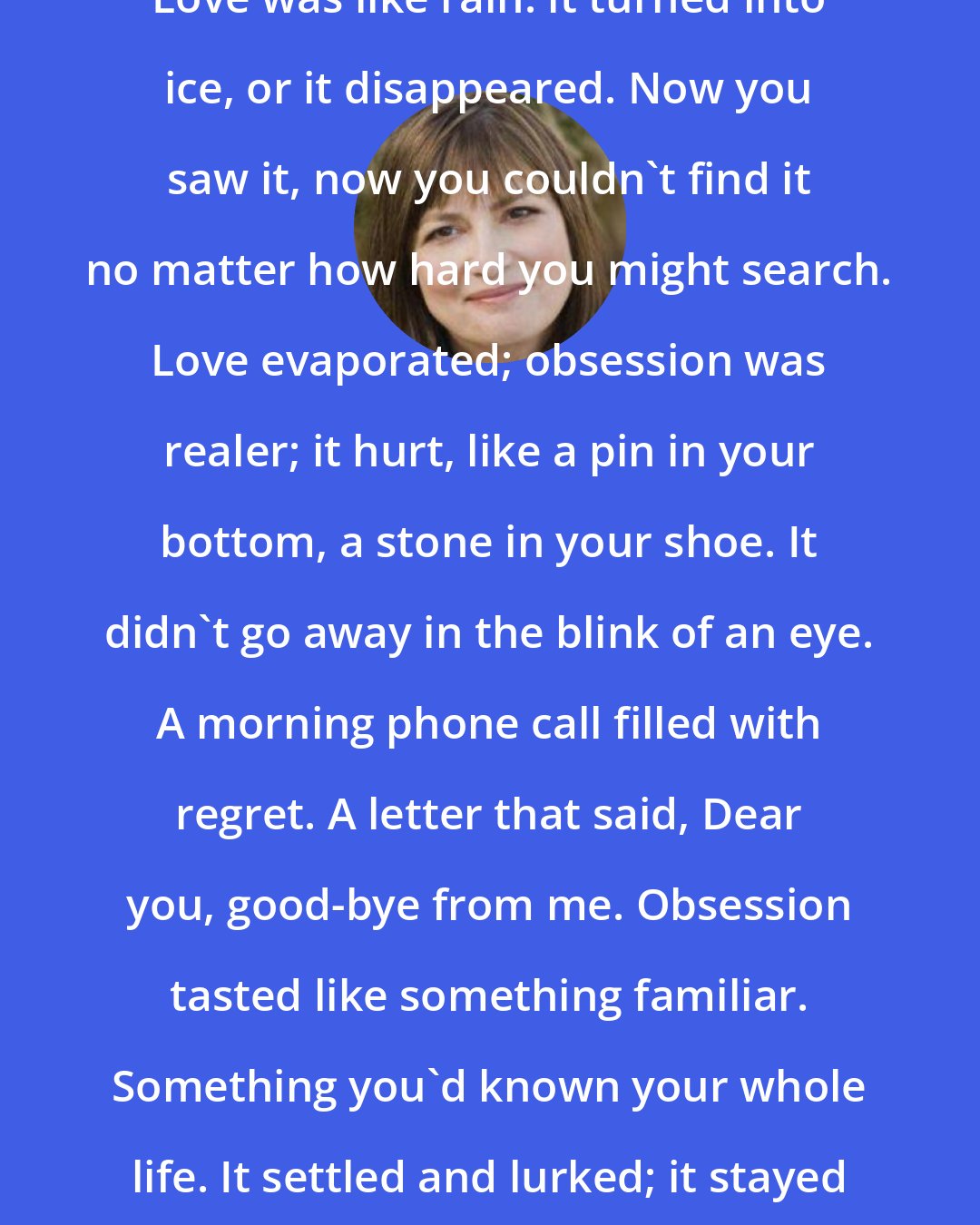 Alice Hoffman: Love was like rain: it turned into ice, or it disappeared. Now you saw it, now you couldn't find it no matter how hard you might search. Love evaporated; obsession was realer; it hurt, like a pin in your bottom, a stone in your shoe. It didn't go away in the blink of an eye. A morning phone call filled with regret. A letter that said, Dear you, good-bye from me. Obsession tasted like something familiar. Something you'd known your whole life. It settled and lurked; it stayed with you.