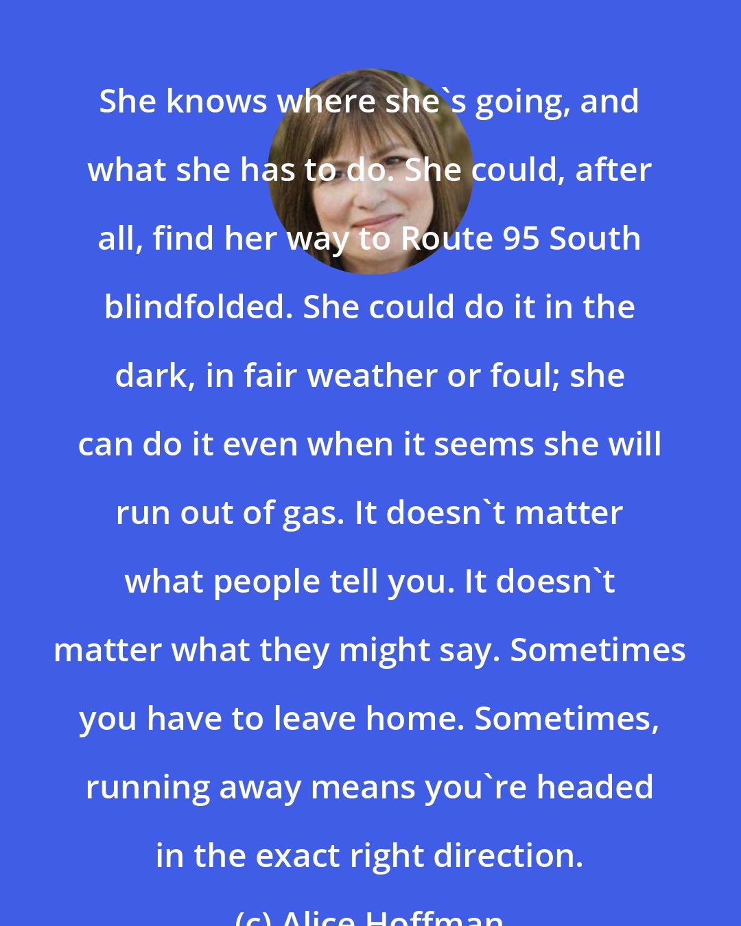 Alice Hoffman: She knows where she's going, and what she has to do. She could, after all, find her way to Route 95 South blindfolded. She could do it in the dark, in fair weather or foul; she can do it even when it seems she will run out of gas. It doesn't matter what people tell you. It doesn't matter what they might say. Sometimes you have to leave home. Sometimes, running away means you're headed in the exact right direction.