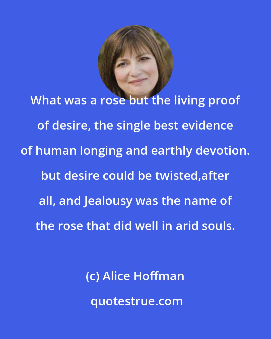 Alice Hoffman: What was a rose but the living proof of desire, the single best evidence of human longing and earthly devotion. but desire could be twisted,after all, and Jealousy was the name of the rose that did well in arid souls.