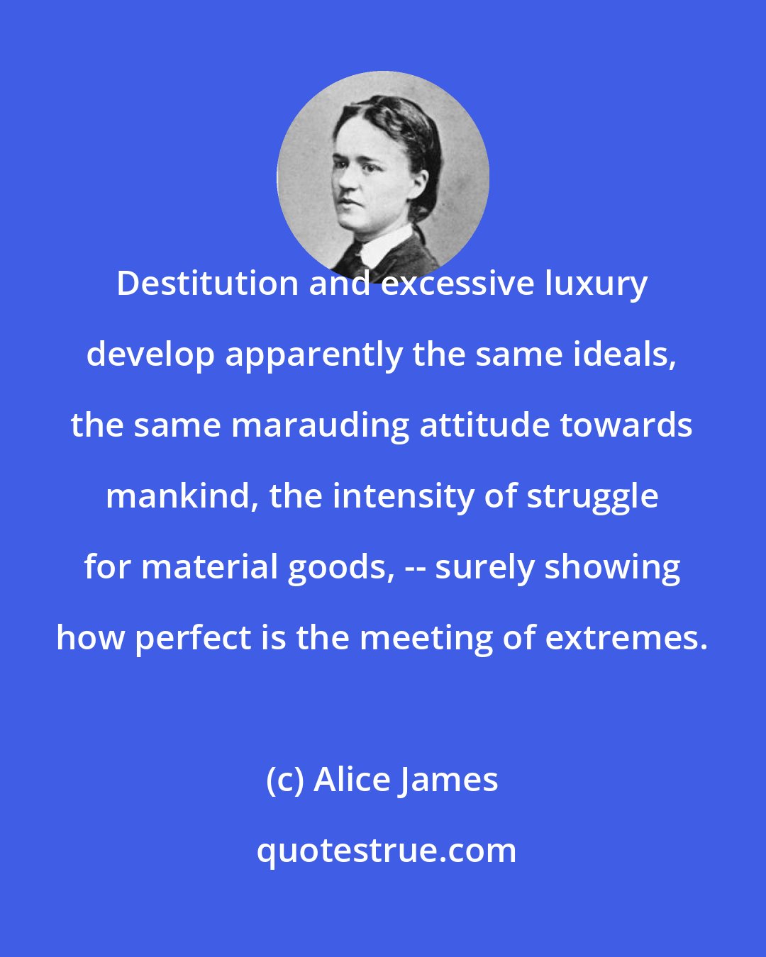 Alice James: Destitution and excessive luxury develop apparently the same ideals, the same marauding attitude towards mankind, the intensity of struggle for material goods, -- surely showing how perfect is the meeting of extremes.