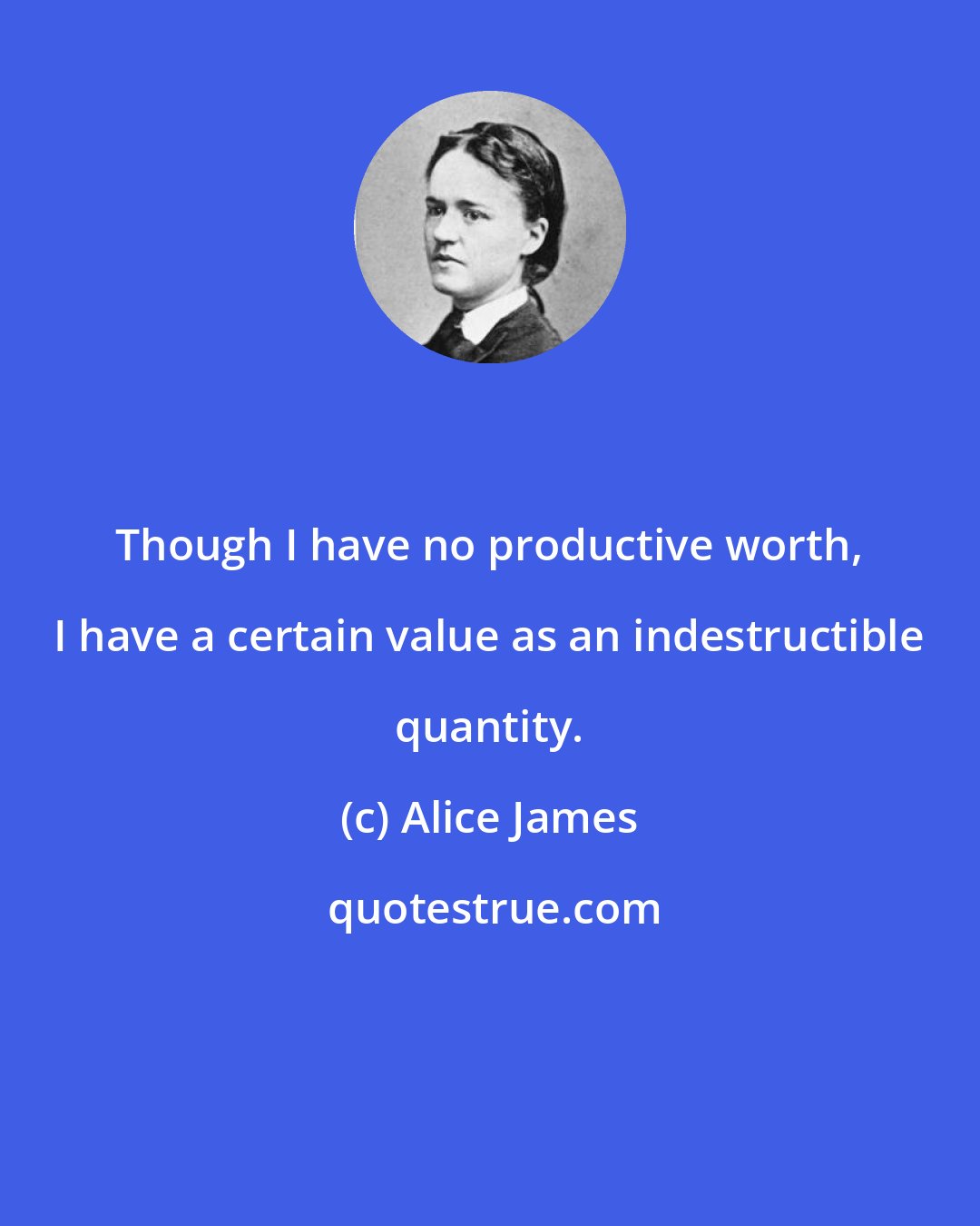 Alice James: Though I have no productive worth, I have a certain value as an indestructible quantity.
