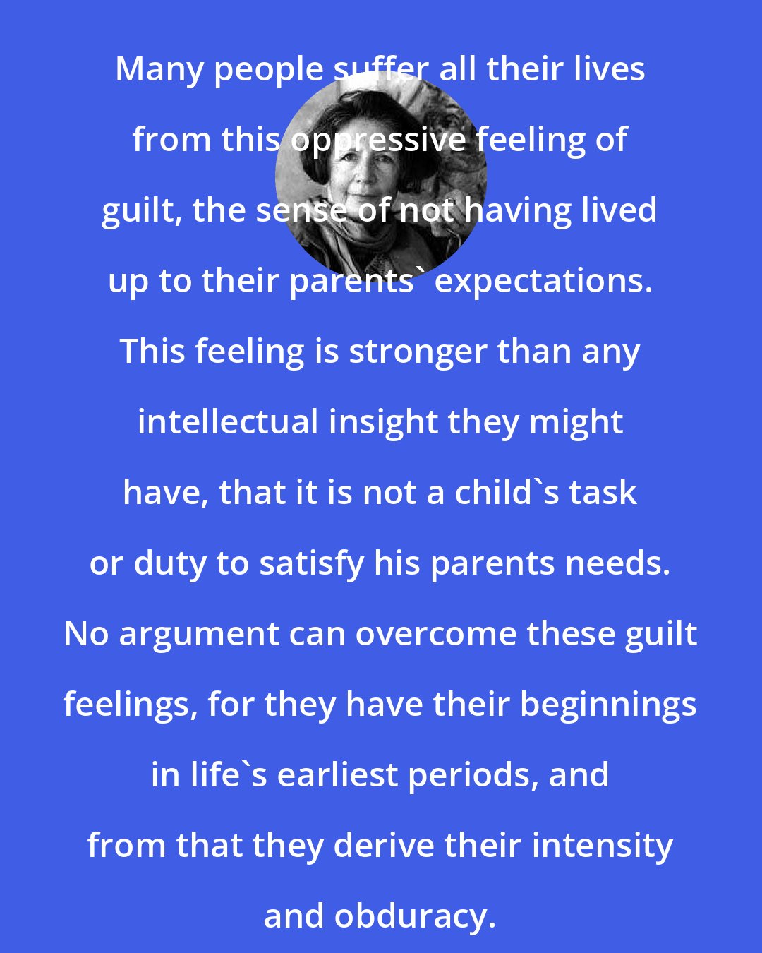 Alice Miller: Many people suffer all their lives from this oppressive feeling of guilt, the sense of not having lived up to their parents' expectations. This feeling is stronger than any intellectual insight they might have, that it is not a child's task or duty to satisfy his parents needs. No argument can overcome these guilt feelings, for they have their beginnings in life's earliest periods, and from that they derive their intensity and obduracy.