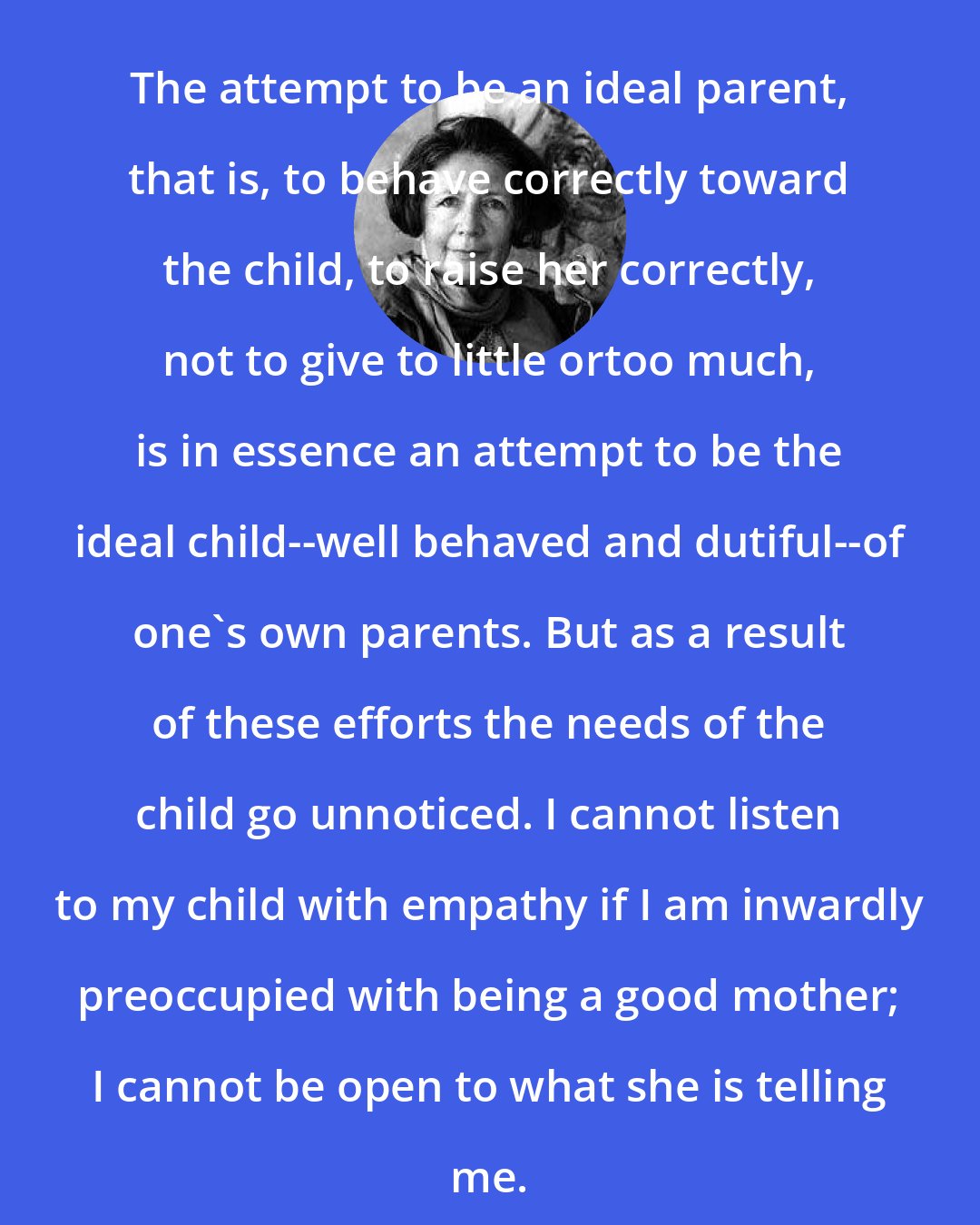 Alice Miller: The attempt to be an ideal parent, that is, to behave correctly toward the child, to raise her correctly, not to give to little ortoo much, is in essence an attempt to be the ideal child--well behaved and dutiful--of one's own parents. But as a result of these efforts the needs of the child go unnoticed. I cannot listen to my child with empathy if I am inwardly preoccupied with being a good mother; I cannot be open to what she is telling me.