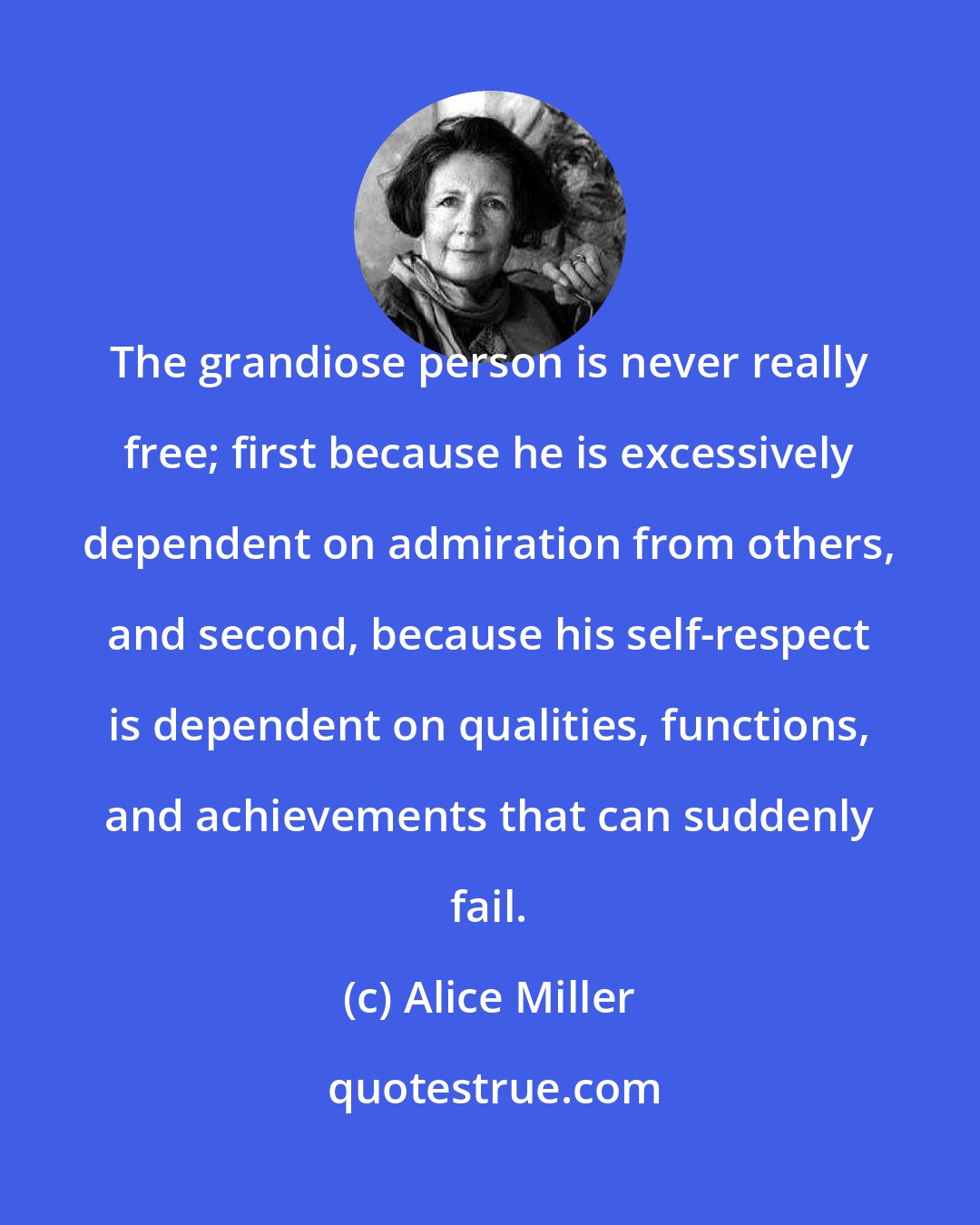 Alice Miller: The grandiose person is never really free; first because he is excessively dependent on admiration from others, and second, because his self-respect is dependent on qualities, functions, and achievements that can suddenly fail.