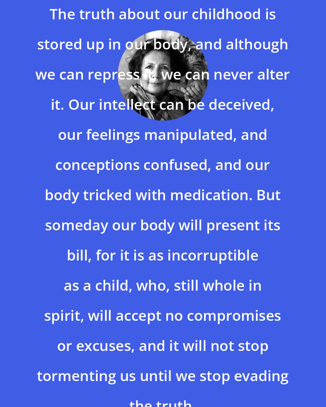 Alice Miller: The truth about our childhood is stored up in our body, and although we can repress it, we can never alter it. Our intellect can be deceived, our feelings manipulated, and conceptions confused, and our body tricked with medication. But someday our body will present its bill, for it is as incorruptible as a child, who, still whole in spirit, will accept no compromises or excuses, and it will not stop tormenting us until we stop evading the truth.