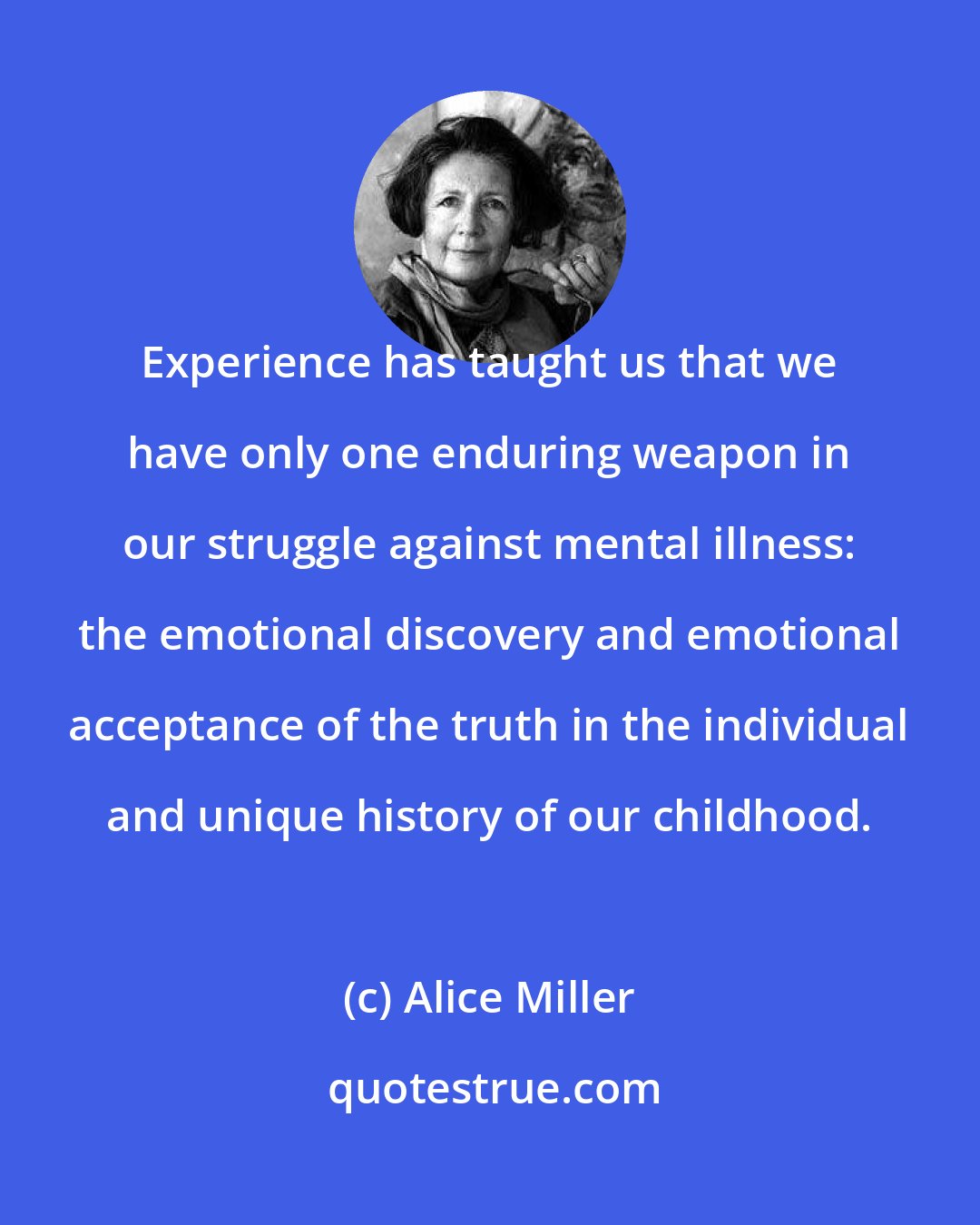 Alice Miller: Experience has taught us that we have only one enduring weapon in our struggle against mental illness: the emotional discovery and emotional acceptance of the truth in the individual and unique history of our childhood.