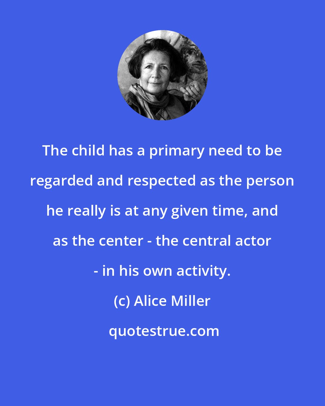 Alice Miller: The child has a primary need to be regarded and respected as the person he really is at any given time, and as the center - the central actor - in his own activity.