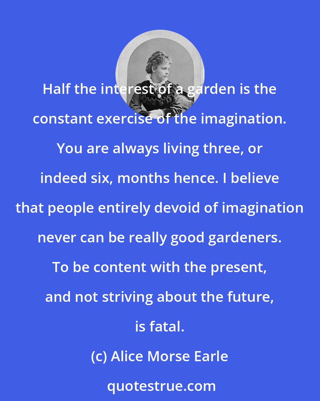 Alice Morse Earle: Half the interest of a garden is the constant exercise of the imagination. You are always living three, or indeed six, months hence. I believe that people entirely devoid of imagination never can be really good gardeners. To be content with the present, and not striving about the future, is fatal.