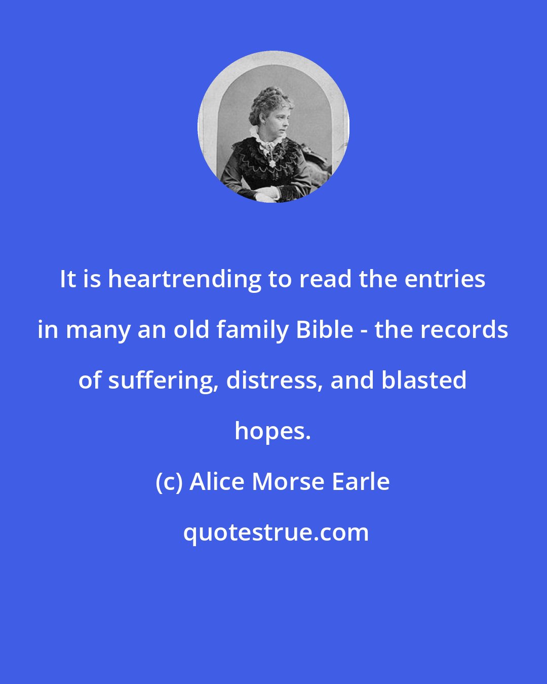 Alice Morse Earle: It is heartrending to read the entries in many an old family Bible - the records of suffering, distress, and blasted hopes.