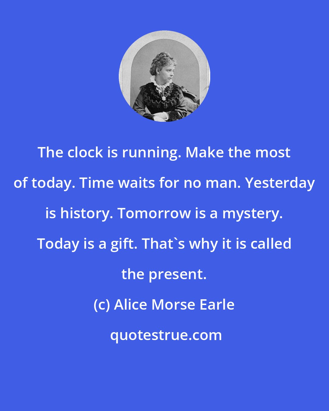 Alice Morse Earle: The clock is running. Make the most of today. Time waits for no man. Yesterday is history. Tomorrow is a mystery. Today is a gift. That's why it is called the present.