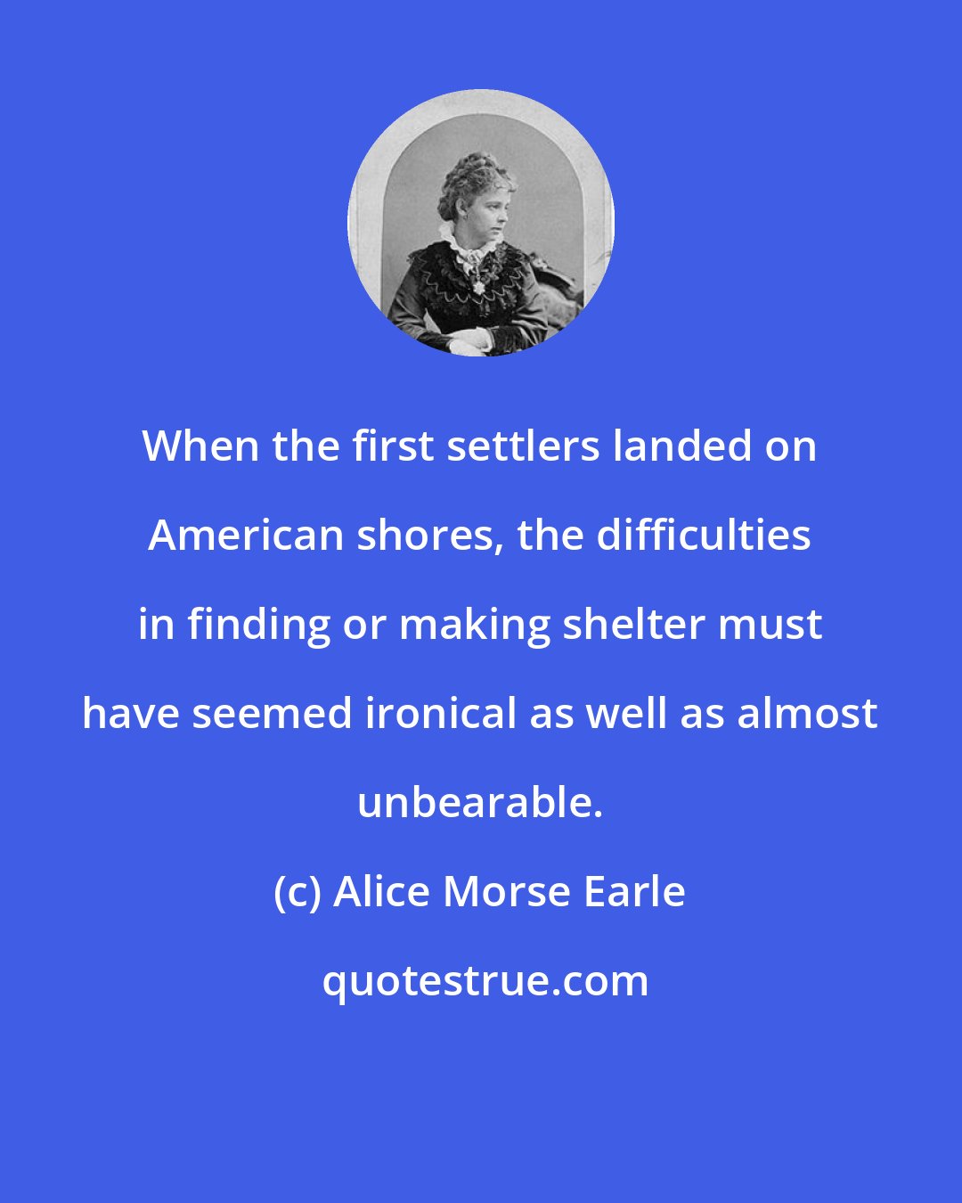 Alice Morse Earle: When the first settlers landed on American shores, the difficulties in finding or making shelter must have seemed ironical as well as almost unbearable.