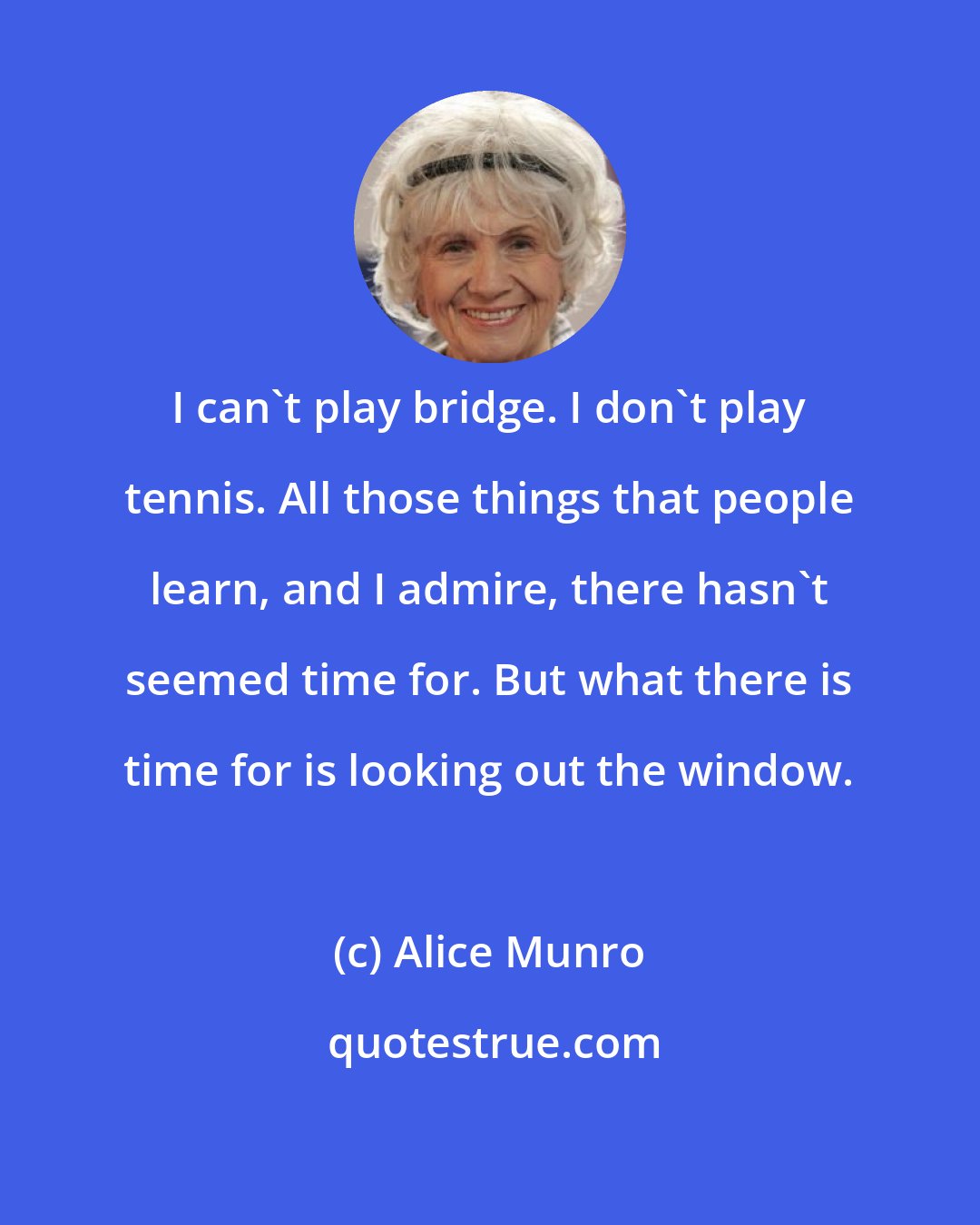 Alice Munro: I can't play bridge. I don't play tennis. All those things that people learn, and I admire, there hasn't seemed time for. But what there is time for is looking out the window.