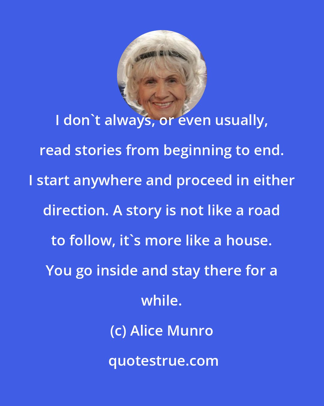 Alice Munro: I don't always, or even usually, read stories from beginning to end. I start anywhere and proceed in either direction. A story is not like a road to follow, it's more like a house. You go inside and stay there for a while.