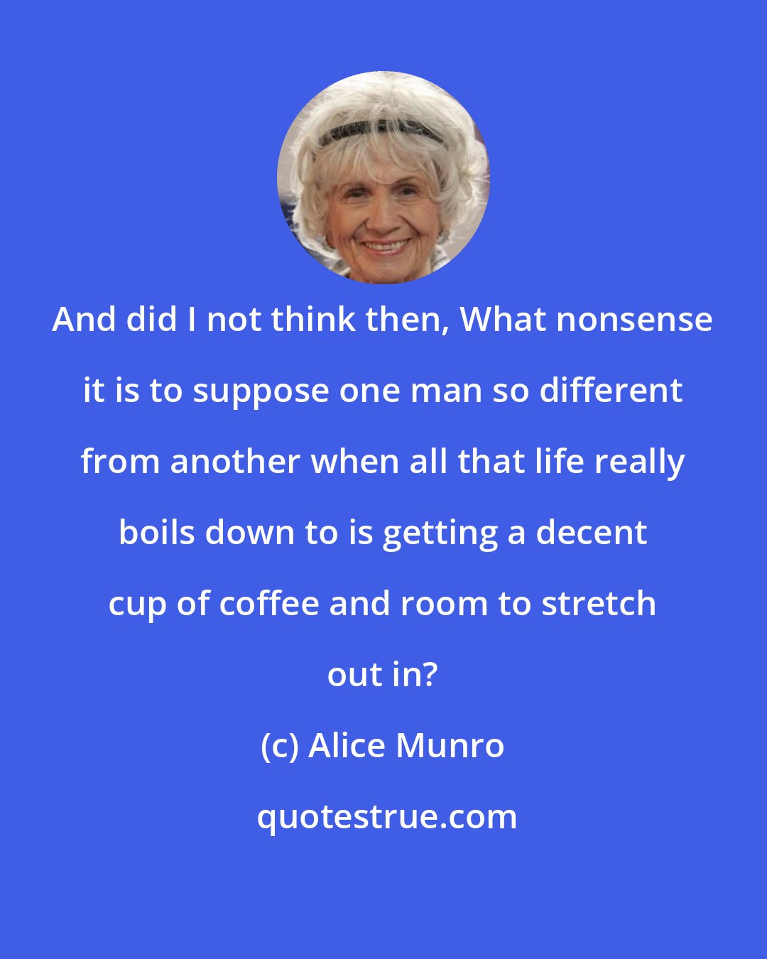 Alice Munro: And did I not think then, What nonsense it is to suppose one man so different from another when all that life really boils down to is getting a decent cup of coffee and room to stretch out in?