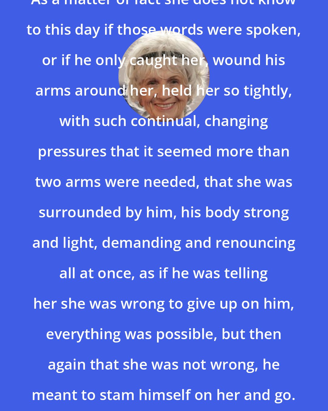 Alice Munro: As a matter of fact she does not know to this day if those words were spoken, or if he only caught her, wound his arms around her, held her so tightly, with such continual, changing pressures that it seemed more than two arms were needed, that she was surrounded by him, his body strong and light, demanding and renouncing all at once, as if he was telling her she was wrong to give up on him, everything was possible, but then again that she was not wrong, he meant to stam himself on her and go.