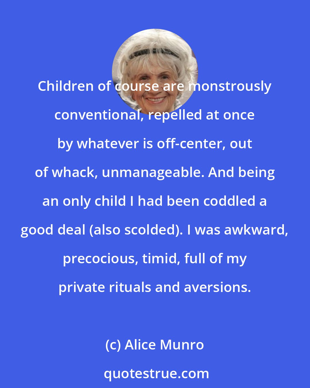 Alice Munro: Children of course are monstrously conventional, repelled at once by whatever is off-center, out of whack, unmanageable. And being an only child I had been coddled a good deal (also scolded). I was awkward, precocious, timid, full of my private rituals and aversions.