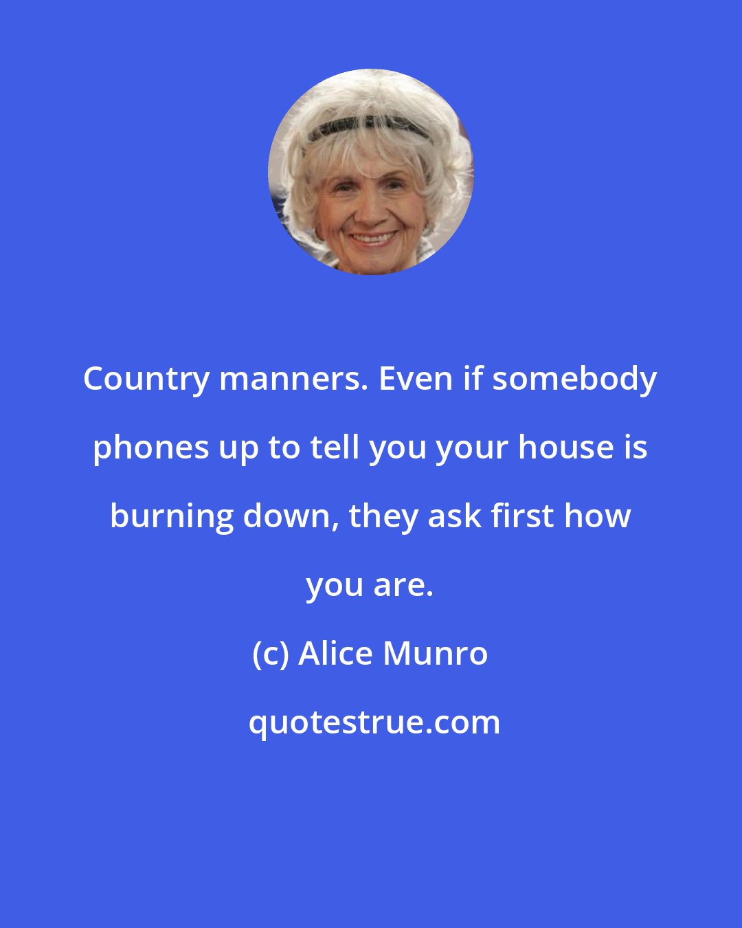 Alice Munro: Country manners. Even if somebody phones up to tell you your house is burning down, they ask first how you are.