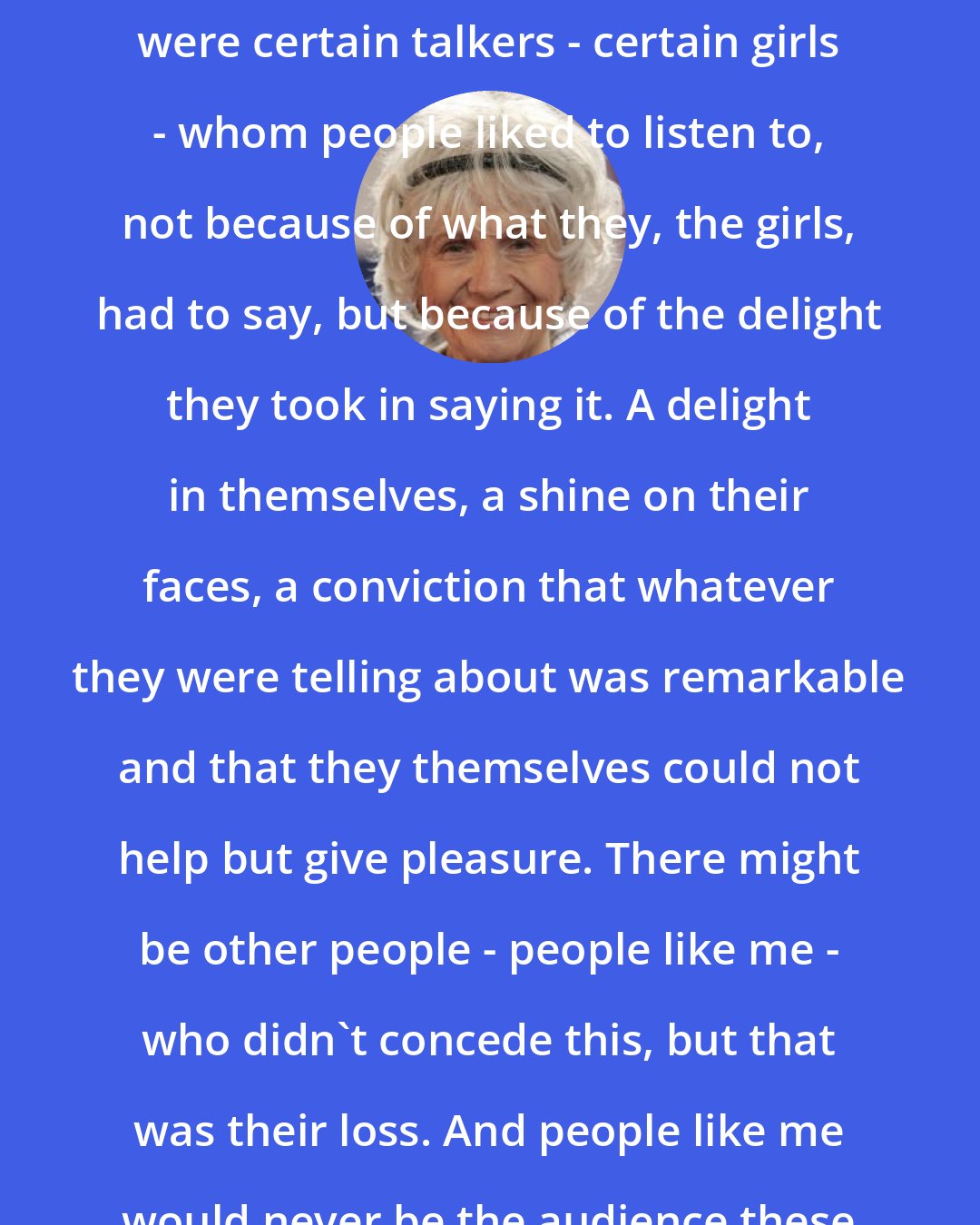 Alice Munro: I began to understand that there were certain talkers - certain girls - whom people liked to listen to, not because of what they, the girls, had to say, but because of the delight they took in saying it. A delight in themselves, a shine on their faces, a conviction that whatever they were telling about was remarkable and that they themselves could not help but give pleasure. There might be other people - people like me - who didn't concede this, but that was their loss. And people like me would never be the audience these girls were after, anyway.