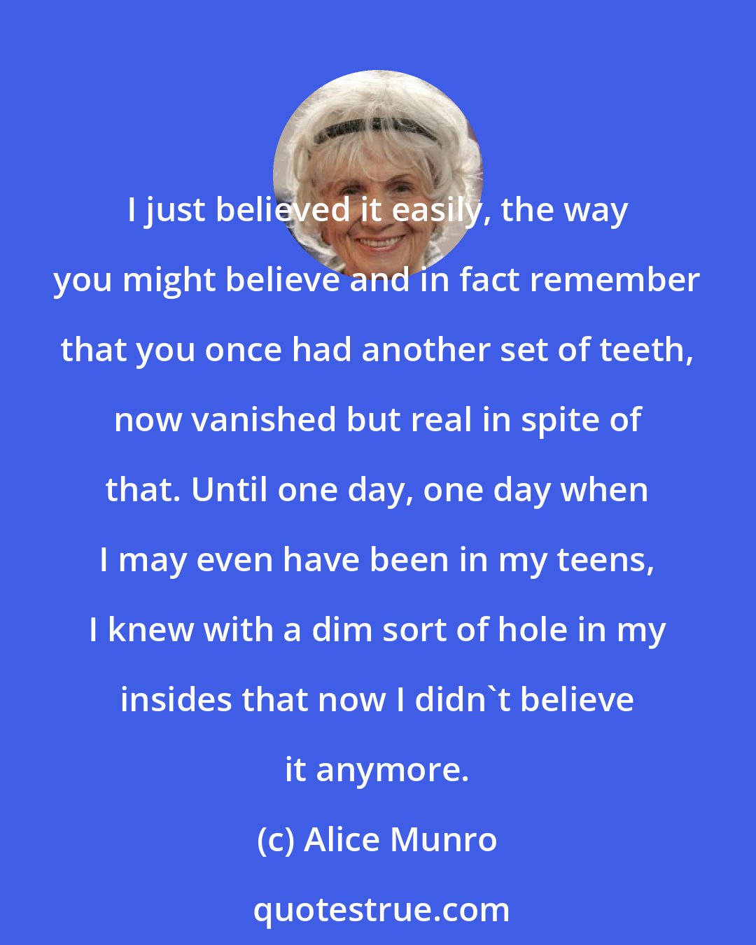 Alice Munro: I just believed it easily, the way you might believe and in fact remember that you once had another set of teeth, now vanished but real in spite of that. Until one day, one day when I may even have been in my teens, I knew with a dim sort of hole in my insides that now I didn't believe it anymore.