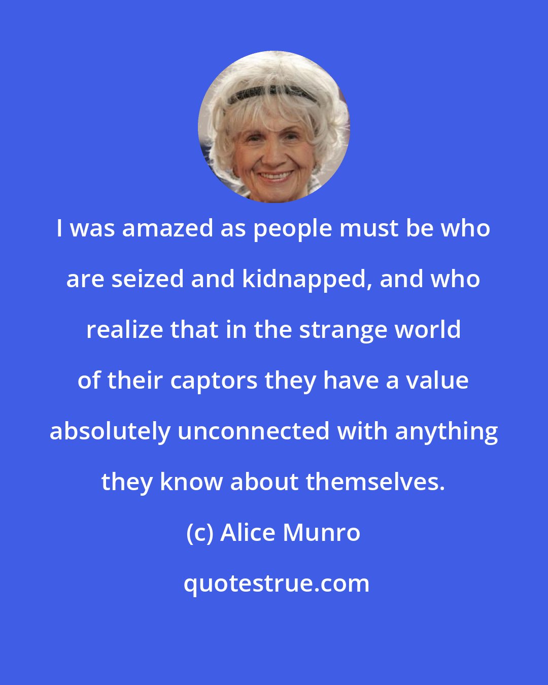 Alice Munro: I was amazed as people must be who are seized and kidnapped, and who realize that in the strange world of their captors they have a value absolutely unconnected with anything they know about themselves.