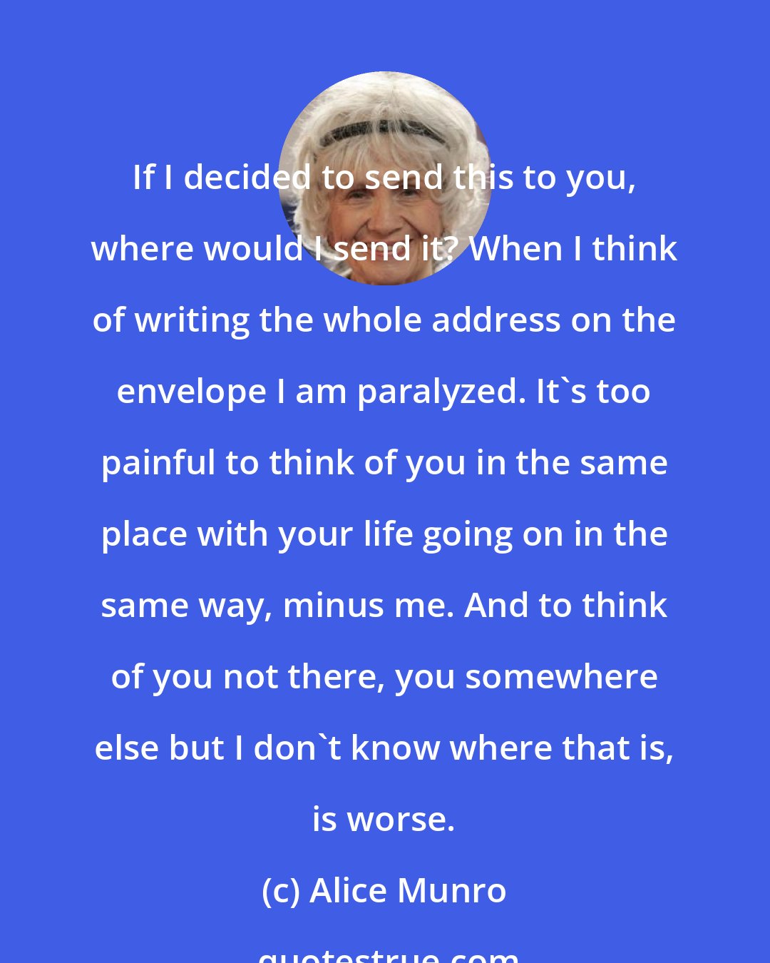 Alice Munro: If I decided to send this to you, where would I send it? When I think of writing the whole address on the envelope I am paralyzed. It's too painful to think of you in the same place with your life going on in the same way, minus me. And to think of you not there, you somewhere else but I don't know where that is, is worse.