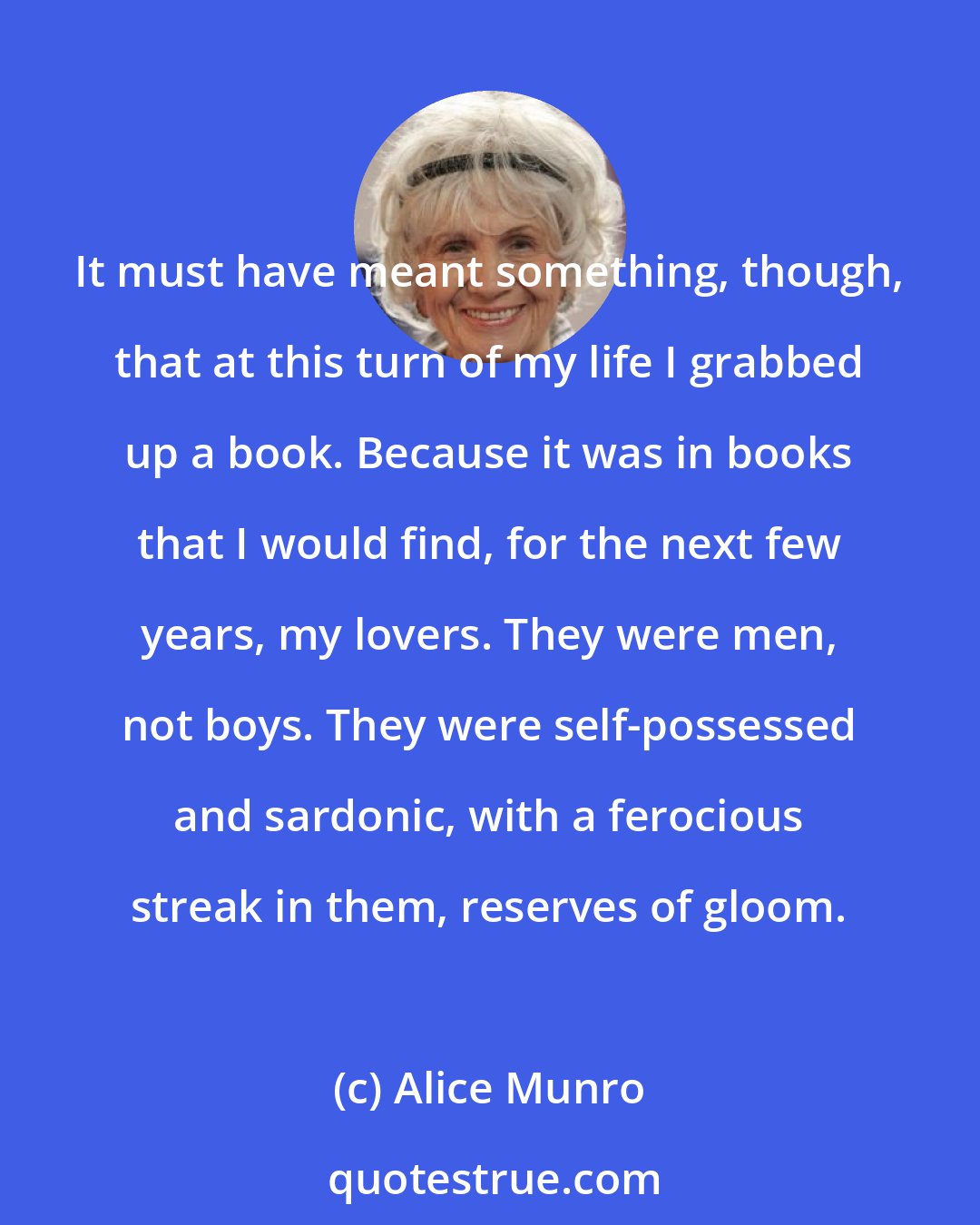 Alice Munro: It must have meant something, though, that at this turn of my life I grabbed up a book. Because it was in books that I would find, for the next few years, my lovers. They were men, not boys. They were self-possessed and sardonic, with a ferocious streak in them, reserves of gloom.