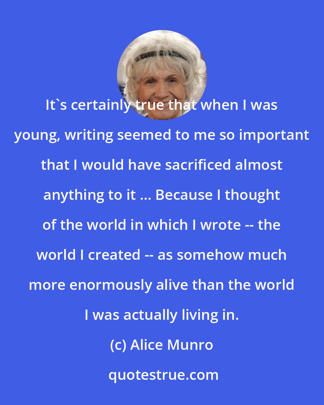 Alice Munro: It's certainly true that when I was young, writing seemed to me so important that I would have sacrificed almost anything to it ... Because I thought of the world in which I wrote -- the world I created -- as somehow much more enormously alive than the world I was actually living in.