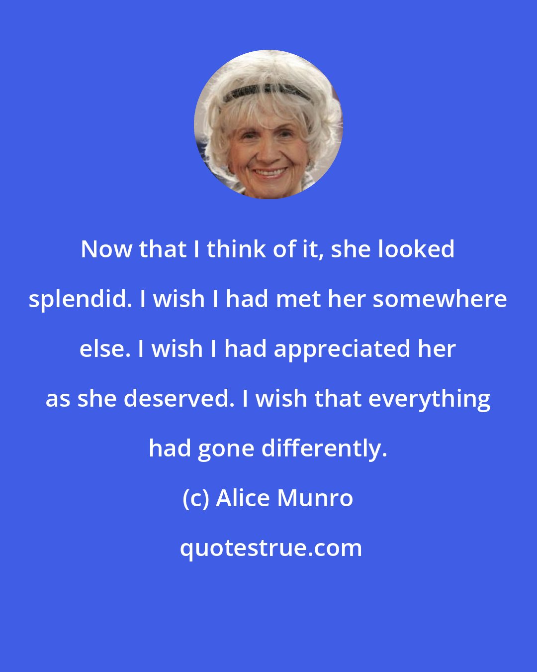 Alice Munro: Now that I think of it, she looked splendid. I wish I had met her somewhere else. I wish I had appreciated her as she deserved. I wish that everything had gone differently.