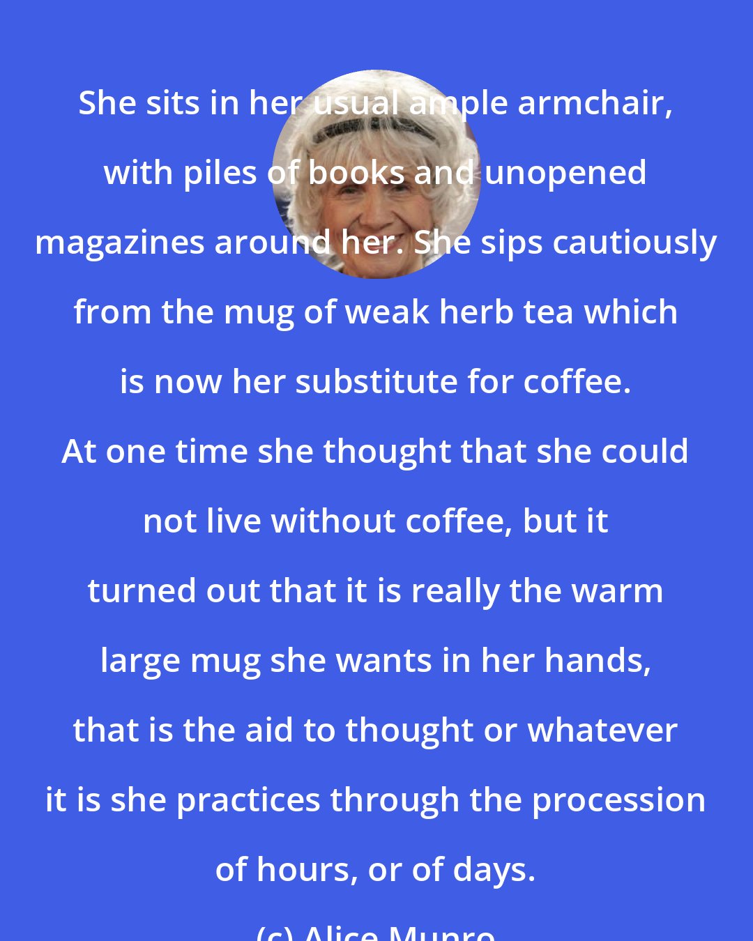 Alice Munro: She sits in her usual ample armchair, with piles of books and unopened magazines around her. She sips cautiously from the mug of weak herb tea which is now her substitute for coffee. At one time she thought that she could not live without coffee, but it turned out that it is really the warm large mug she wants in her hands, that is the aid to thought or whatever it is she practices through the procession of hours, or of days.