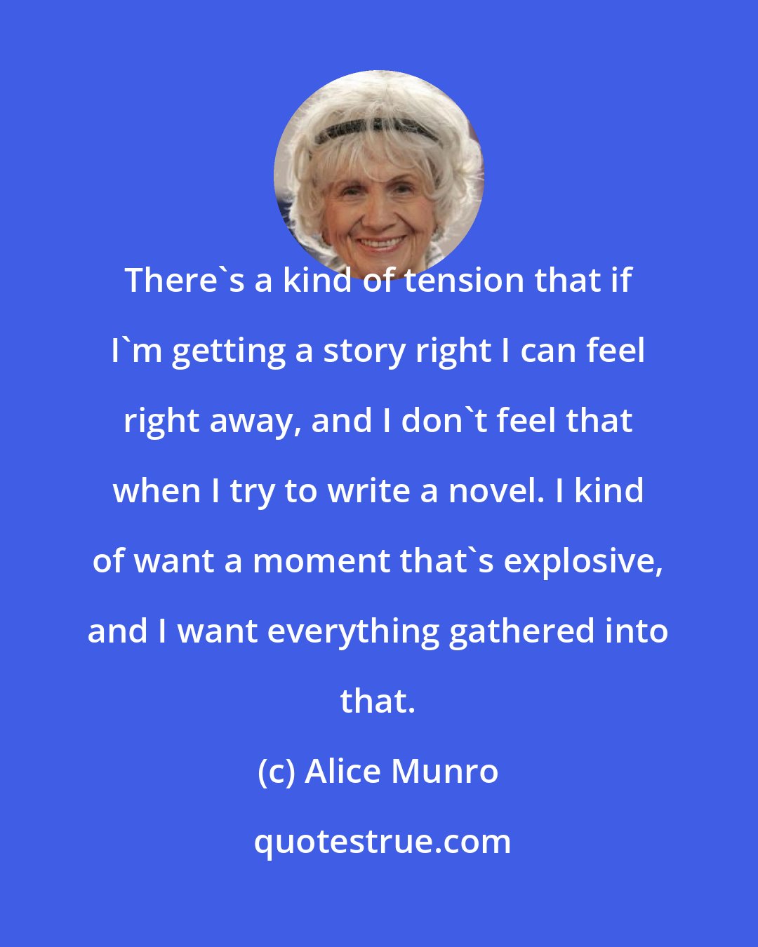 Alice Munro: There's a kind of tension that if I'm getting a story right I can feel right away, and I don't feel that when I try to write a novel. I kind of want a moment that's explosive, and I want everything gathered into that.