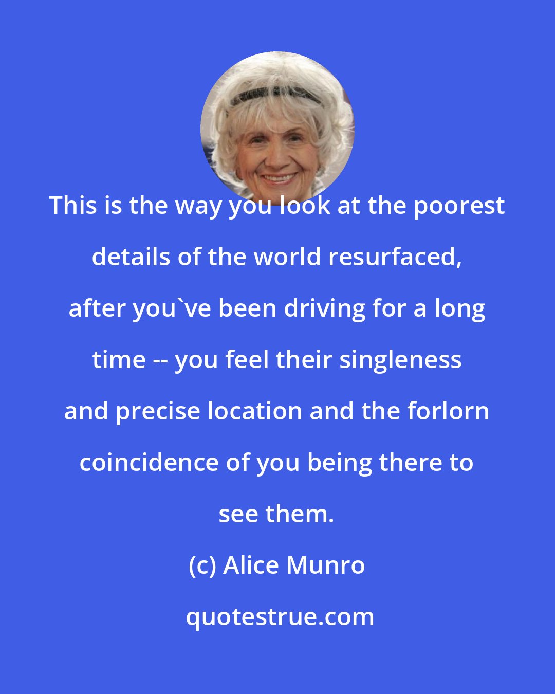 Alice Munro: This is the way you look at the poorest details of the world resurfaced, after you've been driving for a long time -- you feel their singleness and precise location and the forlorn coincidence of you being there to see them.