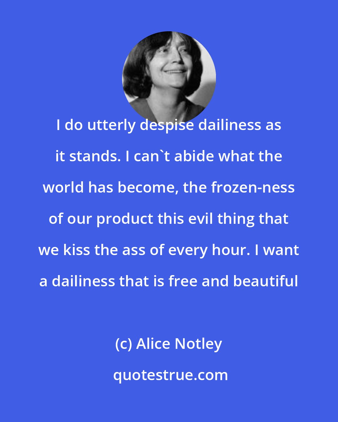 Alice Notley: I do utterly despise dailiness as it stands. I can't abide what the world has become, the frozen-ness of our product this evil thing that we kiss the ass of every hour. I want a dailiness that is free and beautiful