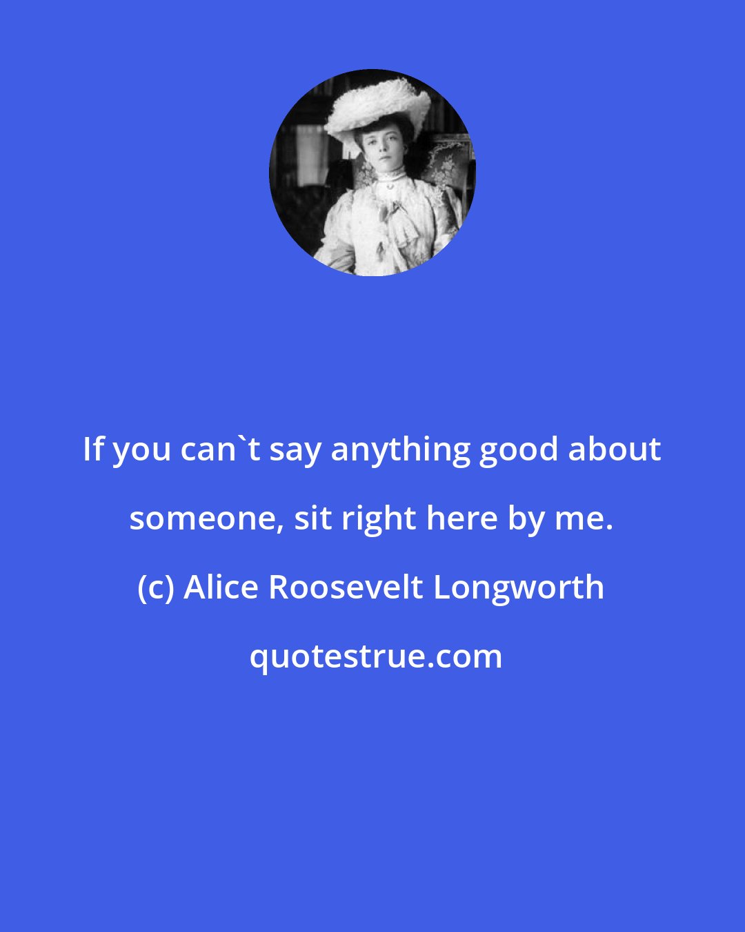 Alice Roosevelt Longworth: If you can't say anything good about someone, sit right here by me.