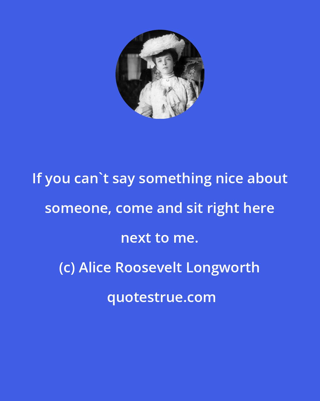 Alice Roosevelt Longworth: If you can't say something nice about someone, come and sit right here next to me.