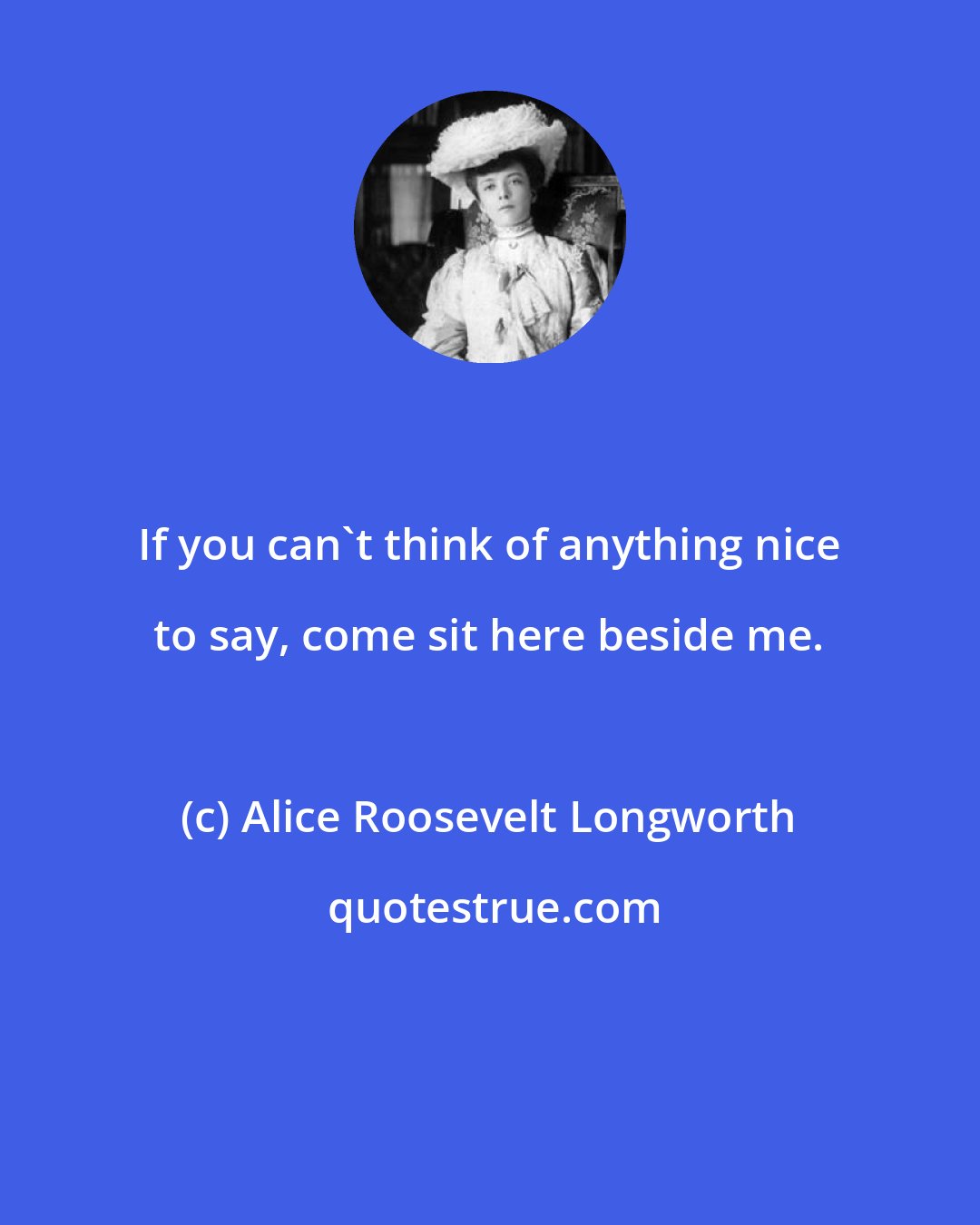 Alice Roosevelt Longworth: If you can't think of anything nice to say, come sit here beside me.