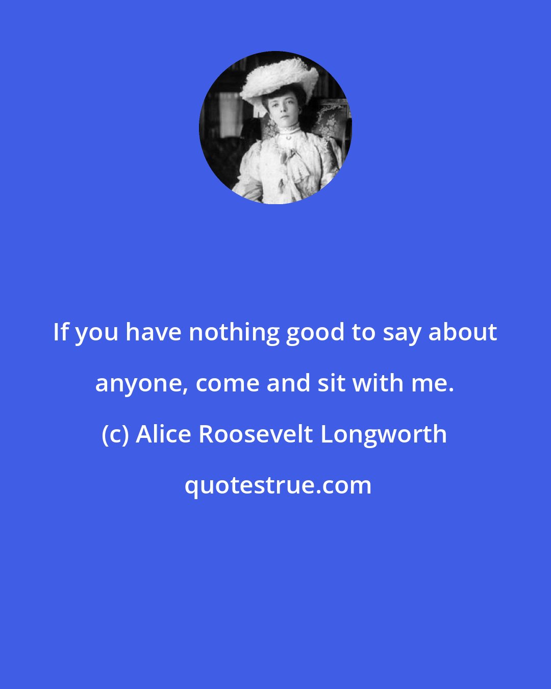 Alice Roosevelt Longworth: If you have nothing good to say about anyone, come and sit with me.