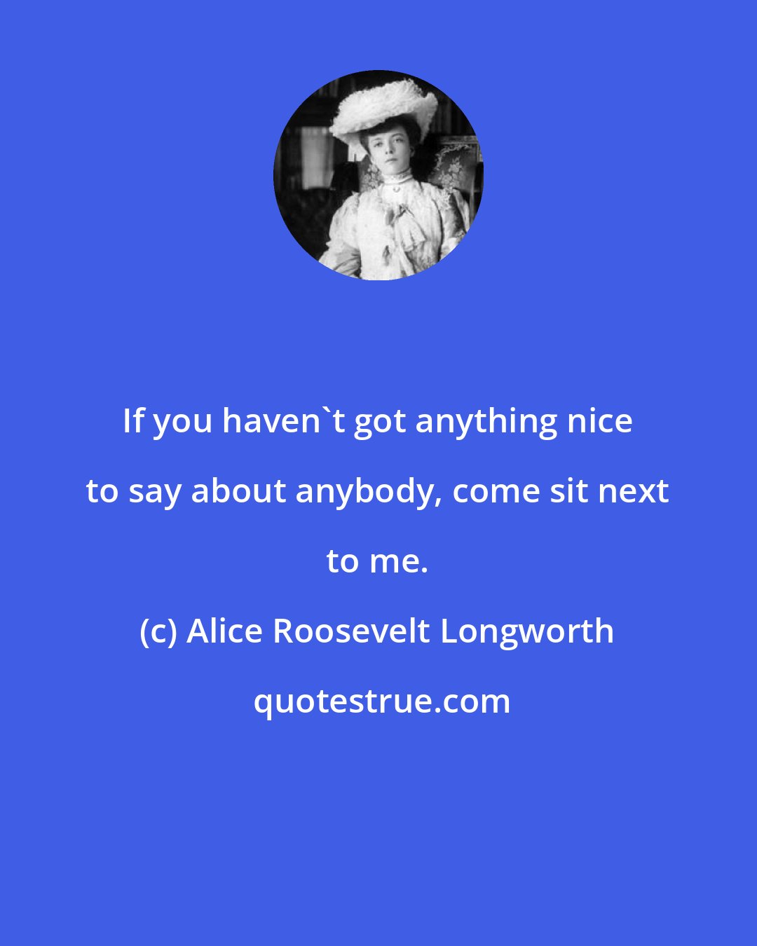 Alice Roosevelt Longworth: If you haven't got anything nice to say about anybody, come sit next to me.