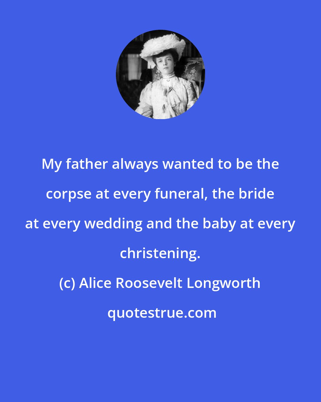 Alice Roosevelt Longworth: My father always wanted to be the corpse at every funeral, the bride at every wedding and the baby at every christening.