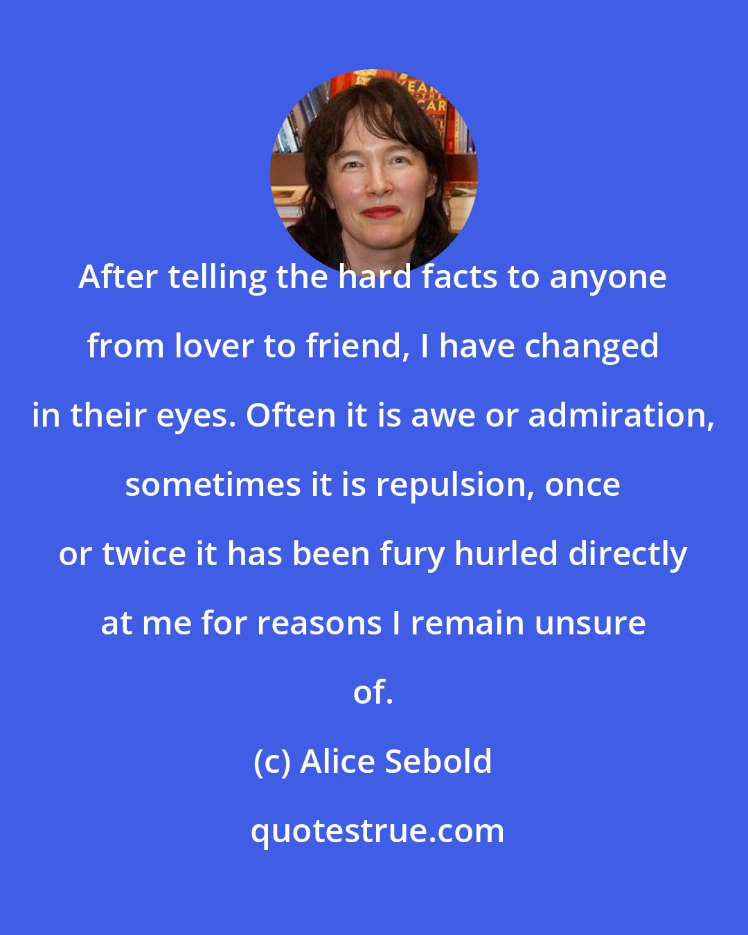 Alice Sebold: After telling the hard facts to anyone from lover to friend, I have changed in their eyes. Often it is awe or admiration, sometimes it is repulsion, once or twice it has been fury hurled directly at me for reasons I remain unsure of.