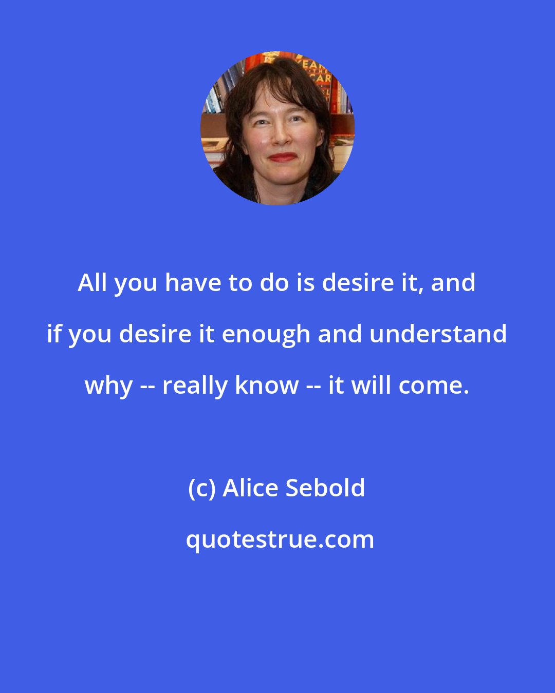 Alice Sebold: All you have to do is desire it, and if you desire it enough and understand why -- really know -- it will come.