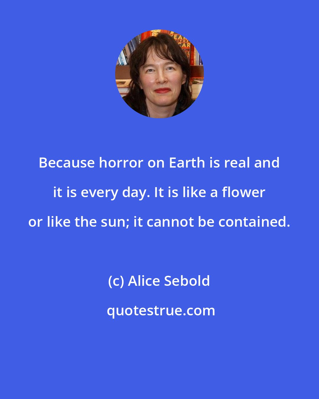 Alice Sebold: Because horror on Earth is real and it is every day. It is like a flower or like the sun; it cannot be contained.