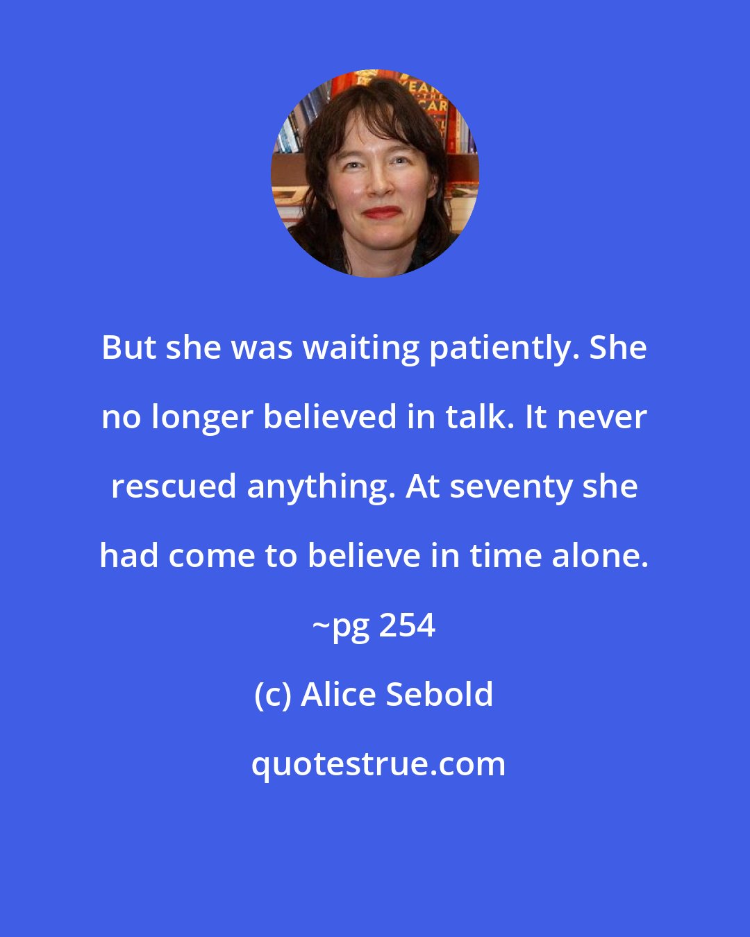 Alice Sebold: But she was waiting patiently. She no longer believed in talk. It never rescued anything. At seventy she had come to believe in time alone. ~pg 254