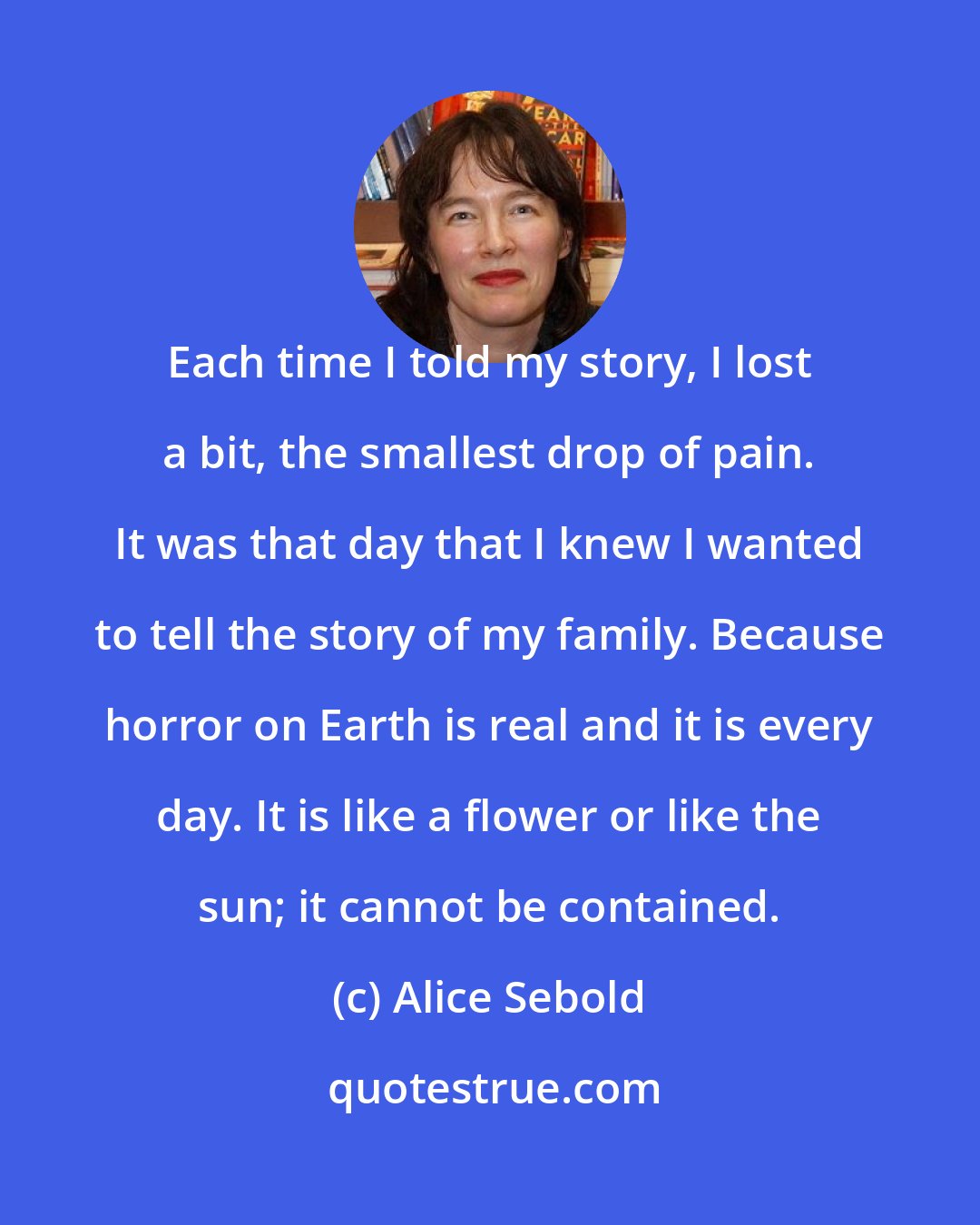 Alice Sebold: Each time I told my story, I lost a bit, the smallest drop of pain. It was that day that I knew I wanted to tell the story of my family. Because horror on Earth is real and it is every day. It is like a flower or like the sun; it cannot be contained.